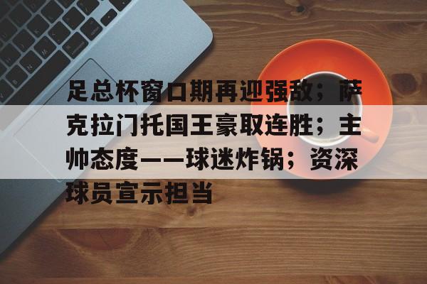 足总杯窗口期再迎强敌；萨克拉门托国王豪取连胜；主帅态度——球迷炸锅；资深球员宣示担当的简单介绍