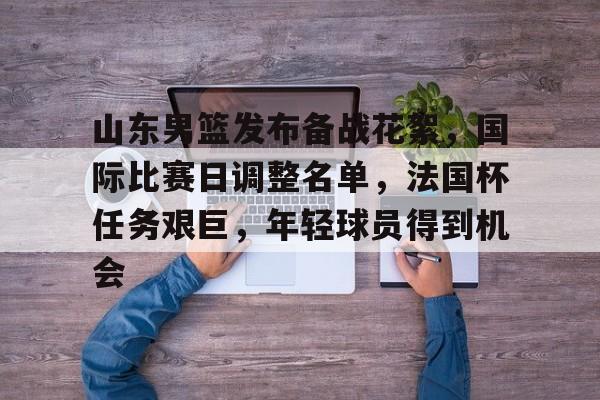 包含山东男篮发布备战花絮，国际比赛日调整名单，法国杯任务艰巨，年轻球员得到机会的词条-乐竞体育