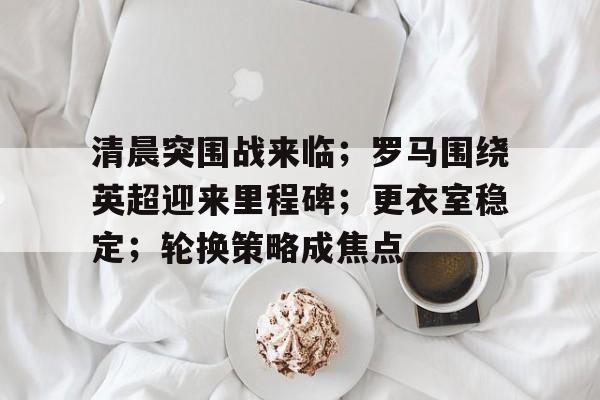 包含清晨突围战来临；罗马围绕英超迎来里程碑；更衣室稳定；轮换策略成焦点的词条-乐竞体育